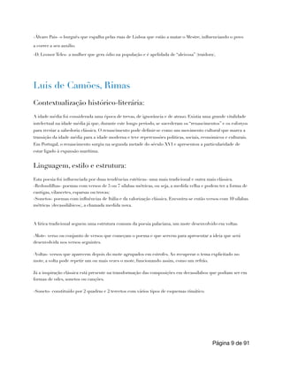-Álvaro Pais- o burguês que espalha pelas ruas de Lisboa que estão a matar o Mestre, influenciando o povo
a correr a seu auxilio.
-D. Leonor Teles- a mulher que gera ódio na população e é apelidada de “aleivosa” (traidora).
Luis de Camões, Rimas
Contextualização histórico-literária:
A idade média foi considerada uma época de trevas, de ignorância e de atraso. Existia uma grande vitalidade
intelectual na idade média já que, durante este longo período, se sucederam os “renascimentos” e os esforços
para recriar a sabedoria clássica. O renascimento pode definir-se como um movimento cultural que marca a
transição da idade média para a idade moderna e teve repercussões politicas, sociais, económicos e culturais.
Em Portugal, o renascimento surgiu na segunda metade do século XVI e apresentou a particularidade de
estar ligado à expansão marítima.
Linguagem, estilo e estrutura:
Esta poesia foi influenciada por duas tendências estéticas- uma mais tradicional e outra mais clássica.
-Redondilhas- poemas com versos de 5 ou 7 sílabas métricas, ou seja, a medida velha e podem ter a forma de
cantigas, vilancetes, esparsas ou trovas;
-Sonetos- poemas com influências de Itália e da valorização clássica. Encontra-se então versos com 10 sílabas
métricas (decassilábicos), a chamada medida nova.
A lírica tradicional seguem uma estrutura comum da poesia palaciana, um mote desenvolvido em voltas.
-Mote- verso ou conjunto de versos que começam o poema e que servem para apresentar a ideia que será
desenvolvida nos versos seguintes.
-Voltas- versos que aparecem depois do mote agrupados em estrofes. Ao recuperar o tema explicitado no
mote, a volta pode repetir um ou mais vezes o mote, funcionando assim, como um refrão.
Já a inspiração clássica está presente na transformação das composições em decassílabos que podiam ser em
formas de odes, sonetos ou canções.
-Soneto- constituído por 2 quadras e 2 tercetos com vários tipos de esquemas rimático.
Página de
9 91
 