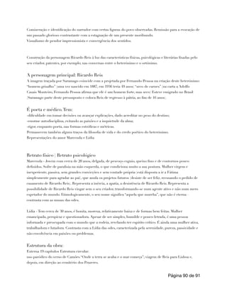 Comiseração e identificação do narrador com certas figuras do povo observadas. Remissão para a evocação de
um passado glorioso contrastante com a estagnação de um presente moribundo.
Visualismo de pendor impressionista e convergência dos sentidos.
Construção da personagem Ricardo Reis à luz das características físicas, psicológicas e literárias fixadas pelo
seu criador, patentes, por exemplo, nas conversas entre o heterónimo e o ortónimo.
A personagem principal: Ricardo Reis
A imagem traçada por Saramago coincide com a projetada por Fernando Pessoa na criação deste heterónimo:
“homem grisalho” (uma vez nascido em 1887, em 1936 teria 49 anos) “seco de carnes” (na carta a Adolfo
Casais Monteiro, Fernando Pessoa afirma que ele é um homem forte, mas seco) Esteve emigrado no Brasil
(Saramago parte deste pressuposto e coloca Reis de regresso à pátria, ao fim de 16 anos).
É poeta e médico.Tem:
-dificuldade em tomar decisões ou avançar explicações, dado acreditar no peso do destino;
-enorme autodisciplina, evitando as paixões e a inquietude da alma;
-rigor, enquanto poeta, nas formas estróficas e métricas.
Permanecem também alguns traços da filosofia de vida e do credo poético do heterónimo.
Representações do amor Marcenda e Lídia
Retrato físico | Retrato psicológico
Marcenda - Jovem com cerca de 20 anos, delgada, de pescoço esguio, queixo fino e de contornos pouco
definidos. Sofre de paralisia na mão esquerda, o que condiciona muito a sua postura. Mulher virgem e
inexperiente, passiva, sem grandes convicções e sem vontade própria (está disposta a ir a Fátima
simplesmente para agradar ao pai), que anula os projetos futuros (desiste de ser feliz, recusando o pedido de
casamento de Ricardo Reis). Representa a inércia, a apatia, a desistência de Ricardo Reis. Representa a
possibilidade de Ricardo Reis vingar sem o seu criador, transformando-se num agente ativo e não num mero
espetador do mundo. Etimologicamente, o seu nome significa “aquela que murcha”, que não é eterna –
contrasta com as musas das odes.
Lídia - Tem cerca de 30 anos, é bonita, morena, relativamente baixa e de formas bem feitas. Mulher
emancipada, perspicaz e questionadora. Apesar de ser simples, humilde e pouco letrada, é uma pessoa
informada e preocupada com o mundo que a rodeia, revelando ter espírito crítico. É ainda uma mulher ativa,
trabalhadora e lutadora. Contrasta com a Lídia das odes, caracterizada pela serenidade, pureza, passividade e
não envolvência em paixões ou problemas.
Estrutura da obra:
Externa 19 capítulos Estrutura circular:
uso paródico do verso de Camões “Onde a terra se acaba e o mar começa”; viagem de Reis para Lisboa e,
depois, em direção ao cemitério dos Prazeres.
Página de
90 91
 