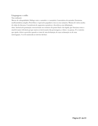 Linguagem e estilo
Tom oralizante.
Marcas de coloquialidade. Diálogo entre o narrador e o narratário. Comentários do narrador. Estruturas
morfossintáticas simples. Provérbios e expressões populares com ou sem variações. Mistura de vários modos
de relato do discurso. Coexistência de segmentos narrativos e descritivos sem delimitação
clara. Ausência de pontuação convencional: uso exclusivo do ponto final e da vírgula, que funciona como o
sinal de maior relevância, já que marca as intervenções das personagens, o ritmo e as pausas. (É o contexto
que ajuda o leitor a perceber quando se trata de uma declaração, de uma exclamação ou de uma
interrogação). Uso de maiúscula no interior da frase.
Página de
91 91
 