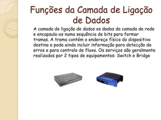Funções da Camada de Ligação de Dados	A camada de ligação de dados os dados da camada de rede e encapsula-os numa sequência de bits para formar tramas. A trama contém o endereço físico do dispositivo destino e pode ainda incluir informação para detecção de erros e para controlo de fluxo. Os serviços são geralmente realizados por 2 tipos de equipamentos: Switch e Bridge