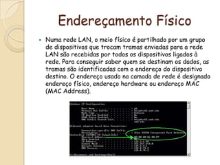 Endereçamento FísicoNuma rede LAN, o meio físico é partilhado por um grupo de dispositivos que trocam tramas enviadas para a rede LAN são recebidas por todos os dispositivos ligados à rede. Para conseguir saber quem se destinam os dados, as tramas são identificadas com o endereço do dispositivo destino. O endereço usado na camada de rede é designado endereço físico, endereço hardware ou endereço MAC (MAC Address).