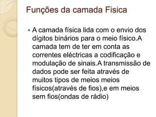 Funções da camada FisicaA camada física lida com o envio dos dígitos binários para o meio físico.A camada tem de ter em conta as correntes eléctricas a codificação e modulação de sinais.A transmissão de dados pode ser feita através de muitos tipos de meios meios físicos(através de fios),e em meios sem fios(ondas de rádio)