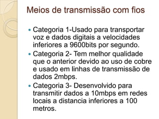 Meios de transmissão com fiosCategoria 1-Usado para transportar voz e dados digitais a velocidades inferiores a 9600bits por segundo.Categoria 2- Tem melhor qualidade que o anterior devido ao uso de cobre e usado em linhas de transmissão de dados 2mbps.Categoria 3- Desenvolvido para transmitir dados a 10mbps em redes locais a distancia inferiores a 100 metros.