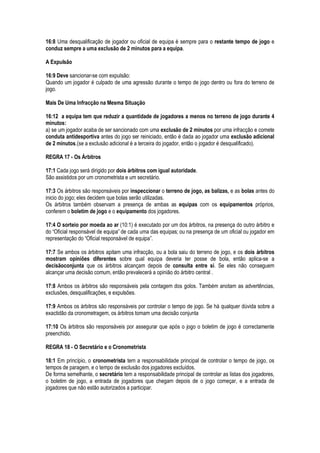 16:8 Uma desqualificação de jogador ou oficial de equipa é sempre para o restante tempo de jogo e
conduz sempre a uma exclusão de 2 minutos para a equipa.
A Expulsão
16:9 Deve sancionar-se com expulsão:
Quando um jogador é culpado de uma agressão durante o tempo de jogo dentro ou fora do terreno de
jogo.
Mais De Uma Infracção na Mesma Situação
16:12 a equipa tem que reduzir a quantidade de jogadores a menos no terreno de jogo durante 4
minutos:
a) se um jogador acaba de ser sancionado com uma exclusão de 2 minutos por uma infracção e comete
conduta antidesportiva antes do jogo ser reiniciado, então é dada ao jogador uma exclusão adicional
de 2 minutos.(se a exclusão adicional é a terceira do jogador, então o jogador é desqualificado).
REGRA 17 - Os Árbitros
17:1 Cada jogo será dirigido por dois árbitros com igual autoridade.
São assistidos por um cronometrista e um secretário.
17:3 Os árbitros são responsáveis por inspeccionar o terreno de jogo, as balizas, e as bolas antes do
inicio do jogo; eles decidem que bolas serão utilizadas.
Os árbitros também observam a presença de ambas as equipas com os equipamentos próprios,
conferem o boletim de jogo e o equipamento dos jogadores.
17:4 O sorteio por moeda ao ar (10:1) é executado por um dos árbitros, na presença do outro árbitro e
do “Oficial responsável de equipa” de cada uma das equipas; ou na presença de um oficial ou jogador em
representação do “Oficial responsável de equipa”.
17:7 Se ambos os árbitros apitam uma infracção, ou a bola saiu do terreno de jogo, e os dois árbitros
mostram opiniões diferentes sobre qual equipa deveria ter posse de bola, então aplica-se a
decisãoconjunta que os árbitros alcançam depois de consulta entre si. Se eles não conseguem
alcançar uma decisão comum, então prevalecerá a opinião do árbitro central .
17:8 Ambos os árbitros são responsáveis pela contagem dos golos. Também anotam as advertências,
exclusões, desqualificações, e expulsões.
17:9 Ambos os árbitros são responsáveis por controlar o tempo de jogo. Se há qualquer dúvida sobre a
exactidão da cronometragem, os árbitros tomam uma decisão conjunta
17:10 Os árbitros são responsáveis por assegurar que após o jogo o boletim de jogo é correctamente
preenchido.
REGRA 18 - O Secretário e o Cronometrista
18:1 Em princípio, o cronometrista tem a responsabilidade principal de controlar o tempo de jogo, os
tempos de paragem, e o tempo de exclusão dos jogadores excluídos.
De forma semelhante, o secretário tem a responsabilidade principal de controlar as listas dos jogadores,
o boletim de jogo, a entrada de jogadores que chegam depois de o jogo começar, e a entrada de
jogadores que não estão autorizados a participar.
 