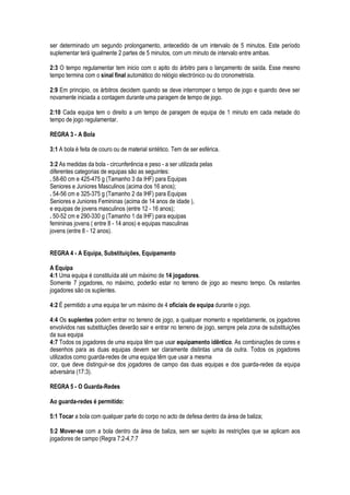 ser determinado um segundo prolongamento, antecedido de um intervalo de 5 minutos. Este período
suplementar terá igualmente 2 partes de 5 minutos, com um minuto de intervalo entre ambas.
2:3 O tempo regulamentar tem inicio com o apito do árbitro para o lançamento de saída. Esse mesmo
tempo termina com o sinal final automático do relógio electrónico ou do cronometrista.
2:9 Em principio, os árbitros decidem quando se deve interromper o tempo de jogo e quando deve ser
novamente iniciada a contagem durante uma paragem de tempo de jogo.
2:10 Cada equipa tem o direito a um tempo de paragem de equipa de 1 minuto em cada metade do
tempo de jogo regulamentar.
REGRA 3 - A Bola
3:1 A bola é feita de couro ou de material sintético. Tem de ser esférica.
3:2 As medidas da bola - circunferência e peso - a ser utilizada pelas
diferentes categorias de equipas são as seguintes:
. 58-60 cm e 425-475 g (Tamanho 3 da IHF) para Equipas
Seniores e Juniores Masculinos (acima dos 16 anos);
. 54-56 cm e 325-375 g (Tamanho 2 da IHF) para Equipas
Seniores e Juniores Femininas (acima de 14 anos de idade ),
e equipas de jovens masculinos (entre 12 - 16 anos);
. 50-52 cm e 290-330 g (Tamanho 1 da IHF) para equipas
femininas jovens ( entre 8 - 14 anos) e equipas masculinas
jovens (entre 8 - 12 anos).
REGRA 4 - A Equipa, Substituições, Equipamento
A Equipa
4:1 Uma equipa é constituída até um máximo de 14 jogadores.
Somente 7 jogadores, no máximo, poderão estar no terreno de jogo ao mesmo tempo. Os restantes
jogadores são os suplentes.
4:2 É permitido a uma equipa ter um máximo de 4 oficiais de equipa durante o jogo.
4:4 Os suplentes podem entrar no terreno de jogo, a qualquer momento e repetidamente, os jogadores
envolvidos nas substituições deverão sair e entrar no terreno de jogo, sempre pela zona de substituições
da sua equipa
4:7 Todos os jogadores de uma equipa têm que usar equipamento idêntico. As combinações de cores e
desenhos para as duas equipas devem ser claramente distintas uma da outra. Todos os jogadores
utilizados como guarda-redes de uma equipa têm que usar a mesma
cor, que deve distinguir-se dos jogadores de campo das duas equipas e dos guarda-redes da equipa
adversária (17:3).
REGRA 5 - O Guarda-Redes
Ao guarda-redes é permitido:
5:1 Tocar a bola com qualquer parte do corpo no acto de defesa dentro da área de baliza;
5:2 Mover-se com a bola dentro da área de baliza, sem ser sujeito às restrições que se aplicam aos
jogadores de campo (Regra 7:2-4,7:7
 