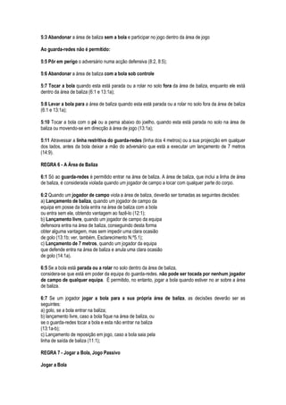 5:3 Abandonar a área de baliza sem a bola e participar no jogo dentro da área de jogo
Ao guarda-redes não é permitido:
5:5 Pôr em perigo o adversário numa acção defensiva (8:2, 8:5);
5:6 Abandonar a área de baliza com a bola sob controle
5:7 Tocar a bola quando esta está parada ou a rolar no solo fora da área de baliza, enquanto ele está
dentro da área de baliza (6:1 e 13:1a);
5:8 Levar a bola para a área de baliza quando esta está parada ou a rolar no solo fora da área de baliza
(6:1 e 13:1a);
5:10 Tocar a bola com o pé ou a perna abaixo do joelho, quando esta está parada no solo na área de
baliza ou movendo-se em direcção à área de jogo (13:1a);
5:11 Atravessar a linha restritiva do guarda-redes (linha dos 4 metros) ou a sua projecção em qualquer
dos lados, antes da bola deixar a mão do adversário que está a executar um lançamento de 7 metros
(14:9).
REGRA 6 - A Área de Baliza
6:1 Só ao guarda-redes é permitido entrar na área de baliza. A área de baliza, que inclui a linha de área
de baliza, é considerada violada quando um jogador de campo a tocar com qualquer parte do corpo.
6:2 Quando um jogador de campo viola a área de baliza, deverão ser tomadas as seguintes decisões:
a) Lançamento de baliza, quando um jogador de campo da
equipa em posse da bola entra na área de baliza com a bola
ou entra sem ela, obtendo vantagem ao fazê-lo (12:1);
b) Lançamento livre, quando um jogador de campo da equipa
defensora entra na área de baliza, conseguindo desta forma
obter alguma vantagem, mas sem impedir uma clara ocasião
de golo (13:1b; ver, também, Esclarecimento N.º5.1);
c) Lançamento de 7 metros, quando um jogador da equipa
que defende entra na área de baliza e anula uma clara ocasião
de golo (14:1a).
6:5 Se a bola está parada ou a rolar no solo dentro da área de baliza,
considera-se que está em poder da equipa do guarda-redes. não pode ser tocada por nenhum jogador
de campo de qualquer equipa. É permitido, no entanto, jogar a bola quando estiver no ar sobre a área
de baliza.
6:7 Se um jogador jogar a bola para a sua própria área de baliza, as decisões deverão ser as
seguintes:
a) golo, se a bola entrar na baliza;
b) lançamento livre, caso a bola fique na área de baliza, ou
se o guarda-redes tocar a bola e esta não entrar na baliza
(13:1a-b);
c) Lançamento de reposição em jogo, caso a bola saia pela
linha de saída de baliza (11:1);
REGRA 7 - Jogar a Bola, Jogo Passivo
Jogar a Bola
 