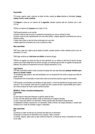 É permitido:
7:1 Lançar, agarrar, parar, empurrar ou bater na bola, usando as mãos (abertas ou fechadas), braços,
cabeça, tronco, coxas e joelhos;
7:2 Segurar a bola por um máximo de 3 segundos, também quando está em contacto com o solo
(13:1a);
7:3 Dar um máximo de 3 passos com a bola (13:1a);
7:4 Enquanto parado ou em corrida:
a) lançar a bola ao solo uma vez e a apanhá-la novamente com uma ou ambas as mãos;
b) lançar a bola ao solo repetidamente com uma mão (drible), e depois agarrá-la novamente com uma ou
ambas as mãos;
c) fazer rolar a bola no solo de forma continuada com uma mão
e depois agarrá-la novamente com uma ou ambas as mãos.
Não é permitido:
7:8 Tocar a bola com o pé ou perna abaixo do joelho, excepto quando a bola é atirada contra si por um
adversário (13:1a-b);
7:9 O jogo continua se a bola tocar um árbitro no terreno de jogo.
7:10 Se um jogador em posse de bola se move apoiando um ou ambos os pés fora do terreno de jogo
(mesmo que a bola esteja dentro do terreno de jogo), por exemplo para tornear um jogador da equipa que
defende, isto implica um lançamento livre para a equipa adversária (13:1a).
Jogo Passivo
7:11 Não é permitido manter a bola na posse da equipa sem que seja efectuada qualquer tentativa para
atacar ou rematar à baliza.
É considerado jogo passivo, que será penalizado com um lançamento livre contra a equipa que está em
posse da bola.
O lançamento livre é executado no local onde a bola se encontrava quando o jogo foi interrompido.
7:12 Quando é reconhecida uma tentativa de jogo passivo, o sinal de advertência de jogo passivo (sinal
manual nº 18) é mostrado. Este sinal dá à equipa que tem a posse da bola a oportunidade para mudar o
seu modo de atacar de modo a evitar a perda da posse.
REGRA 8 - Faltas e Conduta Antidesportiva
É permitido:
8:1
a) usar braços e mãos para bloquear ou ganhar posse da bola;
b) usar uma mão aberta para afastar a bola do adversário em qualquer direcção;
c) usar o corpo para obstruir um adversário, mesmo quando este não está em posse da bola;
d) estabelecer contacto corporal com um adversário, frente a frente e de braços dobrados, e manter este
contacto com o intuito de controlar e seguir o adversário.
Não é permitido:
8:2
a) arrancar ou bater na bola que se encontra nas mãos de um adversário;
b) bloquear ou empurrar um adversário com os braços, mãos ou pernas;
c) prender, segurar, (pelo corpo ou pelo uniforme) empurrar, ou lançar-se contra o adversário em corrida
ou em salto;
 
