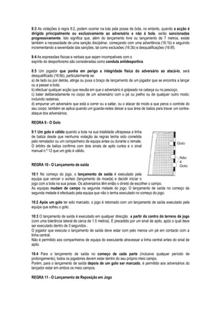 8:3 As violações à regra 8:2, podem ocorrer na luta pela posse da bola, no entanto, quando a acção é
dirigida principalmente ou exclusivamente ao adversário e não à bola, serão sancionadas
progressivamente. Isto significa que, além do lançamento livre ou lançamento de 7 metros, existe
também a necessidade de uma sanção disciplinar, começando com uma advertência (16:1b) e seguindo
incrementando a severidade das sanções, tal como exclusões (16:3b) e desqualificações (16:6f).
8:4 As expressões físicas e verbais que sejam incompatíveis com o
espírito do desportivismo são consideradas como conduta antidesportiva.
8:5 Um jogador que ponha em perigo a integridade física do adversário ao atacá-lo, será
desqualificado (16:6b), particularmente se:
a) de lado ou por detrás, atinge ou puxa o braço de lançamento de um jogador que se encontra a lançar
ou a passar a bola;
b) efectuar qualquer acção que resulta em que o adversário é golpeado na cabeça ou no pescoço;
c) bater deliberadamente no corpo de um adversário com o pé ou joelho ou de qualquer outro modo;
incluindo rasteiras;
d) empurrar um adversário que está a correr ou a saltar, ou o atacar de modo a que perca o controle do
seu corpo; também se aplica quando um guarda-redes deixar a sua área de baliza para travar um contra-
ataque dos adversários;
REGRA 9 - O Golo
9:1 Um golo é válido quando a bola na sua totalidade ultrapassa a linha
de baliza desde que nenhuma violação às regras tenha sido cometida
pelo rematador ou um companheiro de equipa antes ou durante o remate.
O árbitro de baliza confirma com dois sinais de apito curtos e o sinal
manual n.º 12 que um golo é válido.
REGRA 10 - O Lançamento de saída
10:1 No começo do jogo, o lançamento de saída é executado pela
equipa que vencer o sorteio (lançamento de moeda) e decidir iniciar o
jogo com a bola na sua posse. Os adversários têm então o direito de escolher o campo.
As equipas mudam de campo na segunda metade do jogo. O lançamento de saída no começo da
segunda metade é efectuado pela equipa que não o tenha executado no começo do jogo.
10:2 Após um golo ter sido marcado, o jogo é retomado com um lançamento de saída executado pela
equipa que sofreu o golo.
10:3 O lançamento de saída é executado em qualquer direcção a partir do centro do terreno de jogo
(com uma tolerância lateral de cerca de 1.5 metros). É precedido por um sinal de apito, após o qual deve
ser executado dentro de 3 segundos .
O jogador que executa o lançamento de saída deve estar com pelo menos um pé em contacto com a
linha central.
Não é permitido aos companheiros de equipa do executante atravessar a linha central antes do sinal de
apito.
10:4 Para o lançamento de saída no começo de cada parte (inclusive qualquer período de
prolongamento), todos os jogadores devem estar dentro do seu próprio meio campo.
Porém, para o lançamento de saída depois de um golo ser marcado, é permitido aos adversários do
lançador estar em ambos os meio campos.
REGRA 11 - O Lançamento de Reposição em Jogo
 