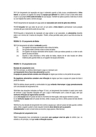 11:1 Um lançamento de reposição em jogo é ordenado quando a bola cruzou completamente a linha
lateral, ou quando um jogador de campo da equipa que defende foi a último a tocar a bola antes desta
cruzar a sua própria linha saída de baliza da sua equipa. Também se aplica quando a bola toca no tecto
ou num objecto fixo sobre o terreno de jogo.
11:2 O lançamento de reposição em jogo pode ser executado sem sinal de apito dos árbitros
11:4 O lançador tem que estar de pé com um pé sobre a linha lateral e permanecer numa posição
correcta até que a bola tenha saído da sua mão
11:5 Enquanto o lançamento de reposição em jogo estiver a ser executado, os adversários deverão
estar a um mínimo de 3 metros do lançador Porém, é-lhes permitido estar junto à sua linha de área de
baliza.
REGRA 12 - O Lançamento de Baliza
12:1 Um lançamento de baliza é ordenado quando:
(i) Um jogador da equipa adversária viola a área de baliza,
(ii) Um guarda-redes controla a bola na área de baliza
(iii) Um jogador da equipa adversária tenha tocado a bola que estava parada ou a rolar no solo
dentro da área de baliza
(iv) Quando a bola atravessa a linha saída de baliza, depois de ter sido tocada em última
instância pelo guarda-redes ou um jogador da equipa adversária.
REGRA 13 - O Lançamento Livre
Decisão de Lançamento Livre
13:1 Em princípio, os árbitros interrompem o jogo e o reiniciam com
um lançamento livre a favor dos adversários quando:
A equipa em posse da bola comete uma infracção às regras que conduz a uma perda da sua posse.
Os jogadores adversários cometem uma infracção às regras que leva a equipa em posse da bola á
perda da mesma
13:2 Os árbitros devem permitir a continuidade do jogo evitando interromper o jogo prematuramente
com uma decisão de lançamento livre.
13:4 Além das situações indicadas na Regra 13:1a-b, um lançamento livre também é usado como modo
de reiniciar o jogo naquelas situações em que o jogo é interrompido (com a bola em jogo), sem que
nenhuma infracção às regras tenha ocorrido:
a) se uma equipa está em posse da bola no momento da interrupção, esta equipa manterá a posse;
b) se nenhuma equipa está em posse da bola, então a equipa que teve a última posse de bola deverá
mantê-la;
13:5 Se há uma decisão de lançamento livre contra a equipa que está em posse da bola quando o árbitro
apita, então o jogador quetem a bola naquele momento deve deixá-la cair ou pousá-la
imediatamente no solo no local onde se encontra (Jogo passivo, falta técnica)
A Execução do Lançamento Livre
13:6 O lançamento livre normalmente é executado sem qualquer sinal de apito do árbitro (ver, no
entanto e, em princípio, no lugar onde a infracção ocorreu.
 