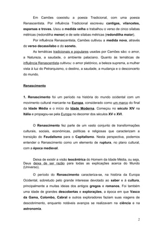 Em Camões coexistiu a poesia Tradicional, com uma poesia
Renascentista. Por influência Tradicional escreveu cantigas, vilancetes,
esparsas e trovas. Usou a medida velha e trabalhou o verso de cinco sílabas
métricas (redondilha menor) e de sete sílabas métricas (redondilha maior).
Por influência Renascentista, Camões cultivou a medida nova, através
do verso decassílabo e do soneto.
As temáticas tradicionais e populares usadas por Camões são: o amor,
a Natureza, a saudade, o ambiente palaciano. Quanto às temáticas de
influência Renascentista cultivou: o amor platónico, a beleza suprema, a mulher
vista à luz do Petrarquismo, o destino, a saudade, a mudança e o desconcerto
do mundo.
Renascimento
1. Renascimento foi um período na história do mundo ocidental com um
movimento cultural marcante na Europa, considerado como um marco do final
da Idade Média e o início da Idade Moderna. Começou no século XIV na
Itália e propagou-se pela Europa no decorrer dos séculos XV e XVI.
O Renascimento fez parte de um vasto conjunto de transformações
culturais, sociais, económicas, políticas e religiosas que caracterizam a
transição do Feudalismo para o Capitalismo. Nesta perspectiva, podemos
entender o Renascimento como um elemento de ruptura, no plano cultural,
com a época medieval.
Deixa de existir a visão teocêntrica do Homem da Idade Média, ou seja,
Deus deixa de ser razão para todas as explicações acerca do Mundo
(Universo).
O período do Renascimento caracteriza-se, na história da Europa
Ocidental, sobretudo pelo grande interesse devotado ao saber e à cultura,
principalmente a muitas ideias dos antigos gregos e romanos. Foi também
uma idade de grandes descobertas e explorações, a época em que Vasco
da Gama, Colombo, Cabral e outros exploradores faziam suas viagens de
descobrimento, enquanto notáveis avanços se realizavam na ciência e na
astronomia.
2
 