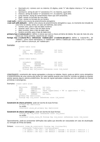 • Decimal(n,m): número com no máximo 15 dígitos, onde “n” são dígitos inteiros e “m” as casas
decimais.
• Varchar(n): string de até “n” caracteres (“n”, no máximo, igual 254)
• Char(n): string de exatos “n” caracteres (“n”, no máximo, igual 254)
• Long Varchar: string de comprimento maior que 254 caracteres.
• Date: campo no formato de uma data
• Time: campo no formato de um horário
<not null> : define uma coluna de preenchimento obrigatório
<not null with default> : define uma coluna de preenchimento obrigatório e que, no momento da inclusão de
uma linha na tabela, tenha um valor pré-definido, tais como:
• número zero, para o tipo de dado numérico
• caracter vazio, para o tipo de dado string
• data corrente, para o tipo de dado date
• horário corrente, para o tipo de dado time
primary key (<coluna-pk>) : define a coluna que será a chave primária da tabela. No caso de mais de uma
coluna ser chave primária, separá-las por vírgula.
foreign key (<coluna-fk>) references <tabela-pai> (<coluna-pk-pai>): define a <coluna-fk>, de
<tabela>, como chave estrangeira. A <tabela-pai> define a tabela-pai relacionada a fk e <coluna-
pk-pai> define a coluna pk, de <tabela-pai>
Exemplos:
create table curso
(
id_curso INTEGER not null,
nome VARCHAR(40) not null,
primary key (id_curso)
);
create table modulo
(
id_modulo INTEGER not null,
nome VARCHAR(40) not null,
id_curso INTEGER not null,
primary key (id_modulo),
foreign key (id_curso) references curso (id_curso)
);
CONSTRAINTS: constraints são regras agregadas a colunas ou tabelas. Assim, pode-se definir como obrigatório
o preenchimento de uma coluna que tenha um valor-padrão quando uma linha for incluída na tabela ou quando
aceitar apenas alguns valores predefinidos. No caso de regras aplicadas a tabelas, tem-se a definição de chaves
primárias e estrangeiras.
Exemplos: create table aluno
(
matricula INTEGER not null,
nome VARCHAR(40) not null,
sexo CHAR(1) check (upper(sexo) = ‘M’ or upper(sexo) = ‘F’),
cpf NUMERIC(11) unique,
id_curso INTEGER not null,
primary key (matricula),
foreign key (id_curso) references curso (id_curso)
);
Constraint de chave primária: pode ser escrita de duas formas:
primary key (matricula)
ou então
constraint aluno_pk primary key (matricula)
Constraint de chave estrangeira: pode ser escrita de duas formas:
foreign key (id_curso) references curso (id_curso)
ou então
constraint aluno_curso_fk foreign key (id_curso) references curso (id_curso)
Opcionalmente, pode-se acrescentar definições das ações que deverão ser executadas em caso de atualização
ou remoção de linhas da tabela.
Sintaxe: constraint <nome_da_constraint> foreign key (<coluna-fk>)
references <tabela-pai> (<coluna-pk-pai)
[ on update { set null | set default | cascade | no action | restrict } ]
[ on delete { set null | set default | cascade | no action | restrict } ]
 