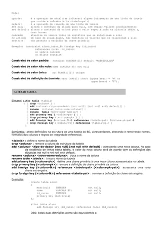 Onde:
update: é a operação de atualizar (alterar) alguma informação de uma linha da tabela
que contém a referência (a <tabela-pai>)
delete: é a operação de remoção de uma linha da tabela
set null: altera o conteúdo da coluna para nulo, sem deixar valores inconsistentes
set default: altera o conteúdo da coluna para o valor especificado na cláusula default,
caso houver
cascade: atualiza ou remove todos os registros que se relacionam a eles
no action: em caso de atualização, não modifica os valores que se relacionam a eles
restrict: não permite a exclusão da chave primária
Exemplo: constraint aluno_curso_fk foreign key (id_curso)
references curso (id_curso)
on update cascade
on delete restrict
Constraint de valor padrão: condicao VARCHAR(11) default ‘MATRICULADO’
Constraint de valor não nulo: nome VARCHAR(40) not null
Constraint de valor único: cpf NUMERIC(11) unique
Constraint de definição de domínio: sexo CHAR(1) check (upper(sexo) = ‘M’ or
upper(sexo) = ‘F’),
Sintaxe: alter table <tabela>
{ [ drop <coluna> ] |
[ add <coluna> <tipo-do-dado> [not null] [not null with default]] |
[ rename <coluna> <novo-nome-coluna>] |
[ rename table <novo-nome-tabela>] |
[ add primary key ( <coluna-pk> ) ] |
[ drop primary key ( <coluna-pk> ) ] |
[ add foreign key (<coluna-fk>) references <tabela-pai> (<coluna-pk-pai>)
[ drop foreign key (<coluna-fk>) references <tabela-pai> ]
}
Semântica: altera definições na estrutura de uma tabela do BD, acrescentando, alterando e removendo nomes,
formatos das colunas e regras de integridade referencial.
<tabela> : define o nome da tabela
drop <coluna> : remove a coluna da estrutura da tabela
add <coluna> <tipo-do-dado> [not null] [not null with default] : acrescenta uma nova coluna. No caso
da existência de linhas nesta tabela, o valor da nova coluna será de acordo com as definições das
cláusulas not null e not null with default.
rename <coluna> <novo-nome-coluna>: troca o nome da coluna
rename table <tabela>: troca o nome da tabela
add primary key (<coluna-pk>): define uma chave primária à uma nova coluna acrescentada na tabela.
drop primary key (<coluna-pk>): remove a definição de chave primária da coluna
add foreign key (<coluna-fk>) references <tabela-pai> (<coluna-pk-pai>) acrescenta uma nova
chave estrangeira.
drop foreign key (<coluna-fk>) references <tabela-pai> : remove a definição de chave estrangeira.
Exemplos:
create table aluno
(
matricula INTEGER not null,
nome VARCHAR(40) not null,
id_curso INTEGER not null,
primary key (matricula)
);
alter table aluno
add foreign key (id_curso) references curso (id_curso);
OBS: Estas duas definições acima são equivalentes a:
ALTERAR TABELA
 