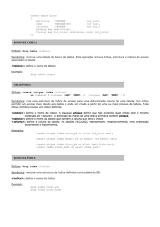 create table aluno
(
matricula INTEGER not null,
nome VARCHAR(40) not null,
id_curso INTEGER not null,
primary key (matricula),
foreign key (id_curso) references curso (id_curso)
);
Sintaxe: drop table <tabela>
Semântica: remove uma tabela do banco de dados. Esta operação remove linhas, estrutura e índices de acesso
associados à tabela.
<tabela>: define o nome da tabela
Exemplo:
drop table curso;
Sintaxe: create [unique] index <índice>
on <tabela> ( <coluna> [ASC] [DESC] [, <coluna> [ASC] [DESC] ] )
Semântica: cria uma estrutura de índice de acesso para uma determinada coluna de uma tabela. Um índice
permite um acesso mais rápido aos dados e pode ser criado a partir de uma ou mais colunas da tabela. Toda
chave primária possui um índice definido.
<índice>: define o nome do índice. A cláusula unique define que não existirão duas linhas com o mesmo
conteúdo de <coluna>. A definição do índice de uma chave primária contém unique.
<tabela>: define o nome da tabela que contém a coluna que terá o índice
<coluna>: define a coluna da tabela. As opções ASC/DESC representam, respectivamente, uma ordenação
ascendente e descendente.
Exemplos:
create unique index curso_pk on curso (id_curso asc);
create unique index modulo_pk on modulo (id_modulo asc);
create unique index aluno_pk on aluno (matricula asc);
create index aluno_nome on aluno (nome asc);
Sintaxe: drop index <índice>
Semântica: remove uma estrutura de índice definida numa tabela do BD.
<índice>: define o nome do índice
Exemplo:
drop index curso_pk;
drop index aluno_nome
REMOVER TABELA
CRIAR ÍNDICE
REMOVER ÍNDICE
 