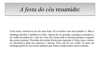 A festa do céu  resumido: Certa noite, realizou-se no céu uma festa. Só os bichos com asas podiam ir. Mas a tartaruga decidiu ir também ao baile. Apesar de ser gozada, conseguiu esconder-se no violão do urubu-rei e com ele voou até à festa onde se divertiu perante o espanto dos outros animais. Procedeu da mesma forma para regressar à Terra, mas o urubu-rei descobriu-a pela sua cantoria e, furioso, fê-la cair do seu violão. O casco da tartaruga partiu-se em muitos pedaços que foram colados pelos outros animais. 