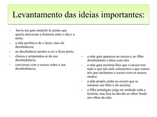 Levantamento das ideias importantes: -  havia um gato amarelo às pintas que queria atravessar a fronteira entre o dia e a noite; a mãe proibiu-o de o fazer, mas ele desobedeceu; ao desobedecer perdeu a cor e ficou preto; chorou e arrependeu-se da sua desobediência; conversou com o escuro sobre a sua desobediência; a mãe gata apareceu ao escuro e ao filho desobediente e falou com eles a mãe gata mostrou-lhes que o escuro tem tudo o que nós nele colocarmos e que somos nós que enchemos o escuro com os nossos medos; a mãe propôs então ao escuro que se tornasse seu filho e ele aceitou; o filho pintalgato julga ter sonhado toda a história, mas fica na dúvida ao olhar fundo nos olhos da mãe. 