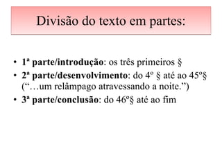 Divisão do texto em partes: 1ª parte/introdução : os três primeiros § 2ª parte/desenvolvimento : do 4º § até ao 45º§ (“…um relâmpago atravessando a noite.”) 3ª parte/conclusão : do 46º§ até ao fim 