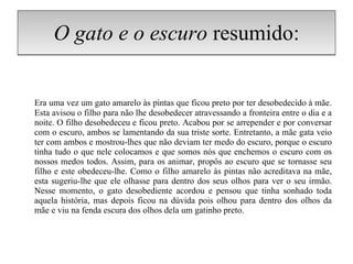 O gato e o escuro  resumido: Era uma vez um gato amarelo às pintas que ficou preto por ter desobedecido à mãe. Esta avisou o filho para não lhe desobedecer atravessando a fronteira entre o dia e a noite. O filho desobedeceu e ficou preto. Acabou por se arrepender e por conversar com o escuro, ambos se lamentando da sua triste sorte. Entretanto, a mãe gata veio ter com ambos e mostrou-lhes que não deviam ter medo do escuro, porque o escuro tinha tudo o que nele colocamos e que somos nós que enchemos o escuro com os nossos medos todos. Assim, para os animar, propôs ao escuro que se tornasse seu filho e este obedeceu-lhe. Como o filho amarelo às pintas não acreditava na mãe, esta sugeriu-lhe que ele olhasse para dentro dos seus olhos para ver o seu irmão. Nesse momento, o gato desobediente acordou e pensou que tinha sonhado toda aquela história, mas depois ficou na dúvida pois olhou para dentro dos olhos da mãe e viu na fenda escura dos olhos dela um gatinho preto. 