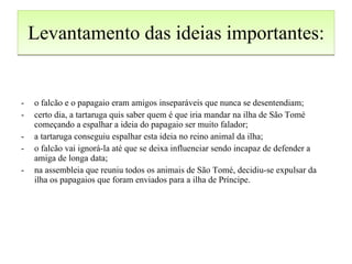 Levantamento das ideias importantes: o falcão e o papagaio eram amigos inseparáveis que nunca se desentendiam; certo dia, a tartaruga quis saber quem é que iria mandar na ilha de São Tomé começando a espalhar a ideia do papagaio ser muito falador; a tartaruga conseguiu espalhar esta ideia no reino animal da ilha; o falcão vai ignorá-la até que se deixa influenciar sendo incapaz de defender a amiga de longa data; na assembleia que reuniu todos os animais de São Tomé, decidiu-se expulsar da ilha os papagaios que foram enviados para a ilha de Príncipe. 