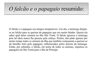 O falcão e o papagaio  resumido: O falcão e o papagaio era amigos inseparáveis. Um dia, a tartaruga dirigiu-se ao falcão para se queixar do papagaio que era muito falador. Queria ela saber qual deles reinaria na ilha São Tomé. O falcão ignorou a tartaruga pois tal ideia nunca lhe passara pela cabeça. Porém, não pôde ignorar por muito tempo todos os animais da ilha que também começaram a queixar-se do barulho feito pelo papagaio, influenciados pelos dizeres da tartaruga. Então, por cobardia, o falcão, em nome de todos os animais, expulsou os papagaios de São Tomé para a ilha de Príncipe. 