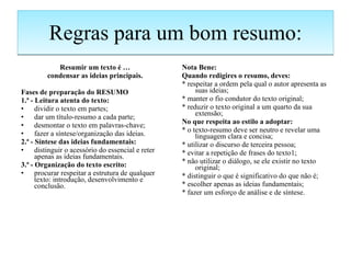 Regras para um bom resumo: Resumir um texto é … condensar as ideias principais. Fases de preparação do RESUMO 1.ª - Leitura atenta do texto: dividir o texto em partes; dar um título-resumo a cada parte; desmontar o texto em palavras-chave; fazer a síntese/organização das ideias. 2.ª - Síntese das ideias fundamentais: distinguir o acessório do essencial e reter apenas as ideias fundamentais. 3.ª - Organização do texto escrito: procurar respeitar a estrutura de qualquer texto: introdução, desenvolvimento e conclusão. Nota Bene: Quando redigires o resumo, deves: * respeitar a ordem pela qual o autor apresenta as suas ideias; * manter o fio condutor do texto original; * reduzir o texto original a um quarto da sua extensão; No que respeita ao estilo a adoptar: * o texto-resumo deve ser neutro e revelar uma linguagem clara e concisa; * utilizar o discurso de terceira pessoa; * evitar a repetição de frases do texto1; * não utilizar o diálogo, se ele existir no texto original; * distinguir o que é significativo do que não é; * escolher apenas as ideias fundamentais; * fazer um esforço de análise e de síntese. 