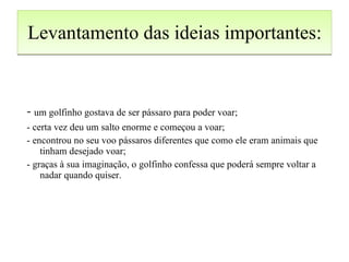 Levantamento das ideias importantes: -  um golfinho gostava de ser pássaro para poder voar; - certa vez deu um salto enorme e começou a voar; - encontrou no seu voo pássaros diferentes que como ele eram animais que tinham desejado voar; - graças à sua imaginação, o golfinho confessa que poderá sempre voltar a nadar quando quiser. 