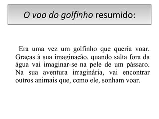 O voo do golfinho  resumido:   Era uma vez um golfinho que queria voar. Graças à sua imaginação, quando salta fora da água vai imaginar-se na pele de um pássaro. Na sua aventura imaginária, vai encontrar outros animais que, como ele, sonham voar.  