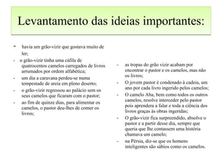 Levantamento das ideias importantes: -  havia um grão-vizir que gostava muito de ler; -  o grão-vizir tinha uma cáfila de quatrocentos camelos carregados de livros arrumados por ordem alfabética; um dia a caravana perdeu-se numa tempestade de areia em pleno deserto; o grão-vizir regressou ao palácio sem os seus camelos que ficaram com o pastor; ao fim de quinze dias, para alimentar os camelos, o pastor deu-lhes de comer os livros; as tropas do grão vizir acabam por encontrar o pastor e os camelos, mas não os livros; O jovem pastor é condenado à cadeia, um ano por cada livro ingerido pelos camelos; O camelo Aba, bem como todos os outros camelos, resolve interceder pelo pastor pois aprendera a falar e toda a ciência dos livros graças às obras ingeridas; O grão-vizir fica surpreendido, absolve o pastor e a partir desse dia, sempre que queria que lhe contassem uma história chamava um camelo; na Pérsia, diz-se que os homens inteligentes são sábios como os camelos. 