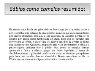 Sábios como camelos  resumido: Há muitos anos havia um grão-vizir na Pérsia que gostava muito de ler e por isso tinha uma coleção de quatrocentos camelos que carregavam livros por ordem alfabética. Um dia, a sua caravana de camelos perdeu-se no deserto por causa duma tempestade de areia. Para que os camelos não morressem de fome, o pastor que os guiava deu-lhes de comer os livros que transportavam. Quando as tropas do grão-vizir encontraram a cáfila e o pastor aquele condena este à prisão. Mas como os camelos tinham aprendido a fala e a ciência, graças aos livros ingeridos, o pastor foi absolvido porque o grão-vizir podia ouvir todas as histórias que quisesse pela boca dos camelos, bastava chamá-los. Desde essa altura se diz, na Pérsia, que os homens inteligentes são sábios como camelos. 