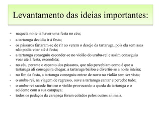 Levantamento das ideias importantes: -  naquela noite ia haver uma festa no céu; a tartaruga decidiu ir à festa; os pássaros fartaram-se de rir ao verem o desejo da tartaruga, pois ela sem asas não podia voar até à festa; a tartaruga conseguiu esconder-se no violão do urubu-rei e assim conseguiu voar até à festa, escondida; no céu, perante o espanto dos pássaros, que não percebiam como é que a tartaruga ali conseguira chegar, a tartaruga bailou e divertiu-se a noite inteira; no fim da festa, a tartaruga conseguiu entrar de novo no violão sem ser vista; o urubu-rei, na viagem de regresso, ouve a tartaruga cantar e percebe tudo; o urubu-rei sacode furioso o violão provocando a queda da tartaruga e o acidente com a sua carapaça; todos os pedaços da carapaça foram colados pelos outros animais. 