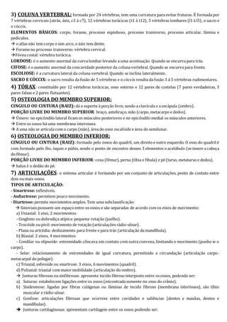 3) COLUNA VERTEBRAL: formada por 24 vértebras, tem uma curvatura para evitar fraturas. É formada por 
7 vértebras cervicais (atrás, áxis, c3 à c7), 12 vértebras torácicas (t1 à t12), 5 vértebras lombares (l1 à l5) , o sacro e 
o cóccix. 
ELEMENTOS BÁSICOS: corpo, forame, processo espinhoso, processo transverso, processo articular, lâmina e 
pedículos. 
 o atlas não tem corpo e sim arco, o áxis tem dente. 
 Forame no processo transverso: vértebra cervical. 
Fóvea costal: vértebra torácica. 
LORDOSE: é o aumento anormal da curva lombar levando a uma acentuação. Quando se encurva para trás. 
CIFOSE: é o aumento anormal da concavidade posterior da coluna vertebral. Quando se encurva para frente. 
ESCOLIOSE: é a curvatura lateral da coluna vertebral. Quando se inclina lateralmente. 
SACRO E CÓCCIX: o sacro resulta da fusão de 5 vértebras e o cóccix resulta da fusão 3 à 5 vértebras rudimentares. 
4) TÓRAX: constituído por 12 vértebras torácicas, osso esterno e 12 pares de costelas (7 pares verdadeiras, 3 
pares falsas e 2 pares flutuantes). 
5) OSTEOLOGIA DO MEMBRO SUPERIOR: 
CINGULO OU CINTURA (RAIZ): dá o suporte à porção livre, sendo a clavícula e a escápula (ombro). 
PORÇÃO LIVRE DO MEMBRO SUPERIOR: braço, antebraço, mão (carpo, metacarpo e dedos). 
 Úmero: no epicôndilo lateral ficam os músculos posteriores e no epicôndilo medial os músculos anteriores. 
 Entre os ossos há uma membrana interossea. 
 A uma não se articula com o carpo (mão), área do osso escafoide e área do semilunar. 
6) OSTEOLOGIA DO MEMBRO INFERIOR: 
CINGULO OU CINTURA (RAIZ): formado pelo ossos do quadril, um direito e outro esquerdo. O osso do quadril é 
com formado pelo ílio, ísquio e púbis, sendo o ponto de encontro desses 3 elementos o acetábulo (se insere a cabeça 
do fêmur). 
PORÇÃO LIVRE DO MEMBRO INFERIOR: coxa (fêmur), perna (tíbia e fíbula) e pé (tarso, metatarso e dedos). 
 halux é o dedão do pé. 
7) ARTICULAÇÕES: o sistema articular é formando por um conjunto de articulações, ponto de contato entre 
dois ou mais ossos. 
TIPOS DE ARTICULAÇÃO: 
- Sinartrose: inflexíveis. 
- Anfiartrose: permitem pouco movimento. 
- Diartrose: permite movimentos amplos. Tem uma subclassificação: 
 Sinoviais:possuem um espaço entre os ossos e são separadas de acordo com os eixos de movimento: 
a) Uniaxial: 1 eixo, 2 movimentos: 
- Ginglimo ou dobradiça atípica: pequena rotação (joelho). 
- Trocóide ou pivô: movimento de rotação (articulações rádio-ulnar). 
- Plana ou artródia: deslizamento para frente e para trás (articulação da mandíbula). 
b) Biaxial: 2 eixos, 4 movimentos: 
- Condilar ou elipsoide: extremidade côncava em contato com outra convexa, limitando o movimento (punho w o 
carpo). 
- Selar: relacionamento de extremidades de igual curvatura, permitindo a circundação (articulação carpo-metacarpal 
do polegar). 
c) Triaxial, esferoide ou enartrose: 3 eixos, 6 movimentos (quadril). 
d) Poliaxial: triaxial com maior mobilidade (articulação do ombro). 
 Junturas fibrosas ou sinfibrosas: apresenta tecido fibroso interposto entre os ossos, podendo ser: 
a) Suturas: estabelecem ligações entre os ossos (encontrada somente no osso do crânio). 
b) Sindesmose: ligadas por fibras colágenas ou lâminas de tecido fibroso (membrana interóssea), são tíbio 
muscular e rádio-ulnar. 
c) Gonfose: articulações fibrosas que ocorrem entre cavidades e saliências (dentes e maxilas, dentes e 
mandíbulas). 
 Junturas cartilaginosas: apresentam cartilagem entre os ossos podendo ser: 
 