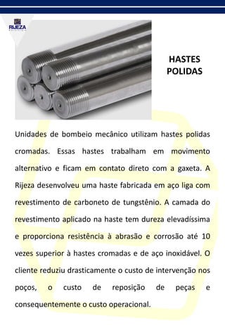 HASTES
POLIDAS
Unidades de bombeio mecânico utilizam hastes polidas
cromadas. Essas hastes trabalham em movimento
alternativo e ficam em contato direto com a gaxeta. A
Rijeza desenvolveu uma haste fabricada em aço liga com
revestimento de carboneto de tungstênio. A camada do
revestimento aplicado na haste tem dureza elevadíssima
e proporciona resistência à abrasão e corrosão até 10
vezes superior à hastes cromadas e de aço inoxidável. O
cliente reduziu drasticamente o custo de intervenção nos
poços, o custo de reposição de peças e
consequentemente o custo operacional.
 