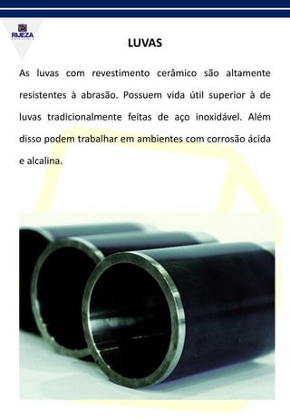 LUVAS
As luvas com revestimento cerâmico são altamente
resistentes à abrasão. Possuem vida útil superior à de
luvas tradicionalmente feitas de aço inoxidável. Além
disso podem trabalhar em ambientes com corrosão ácida
e alcalina.
 