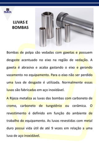 LUVAS E
BOMBAS
Bombas de polpa são vedadas com gaxetas e possuem
desgaste acentuado no eixo na região de vedação. A
gaxeta é abrasiva e acaba gastando o eixo e gerando
vazamento no equipamento. Para o eixo não ser perdido
uma luva de desgaste é utilizada. Normalmente essas
luvas são fabricadas em aço inoxidável.
A Rijeza metaliza as luvas das bombas com carboneto de
cromo, carboneto de tungstênio ou cerâmica. O
revestimento é definido em função do ambiente de
trabalho do equipamento. As luvas revestidas com metal
duro possui vida útil de até 9 vezes em relação a uma
luva de aço inoxidável.
 