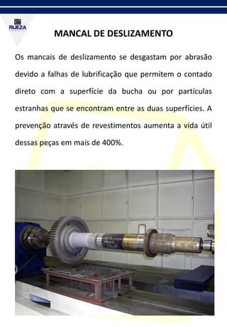 MANCAL DE DESLIZAMENTO
Os mancais de deslizamento se desgastam por abrasão
devido a falhas de lubrificação que permitem o contado
direto com a superfície da bucha ou por partículas
estranhas que se encontram entre as duas superfícies. A
prevenção através de revestimentos aumenta a vida útil
dessas peças em mais de 400%.
 
