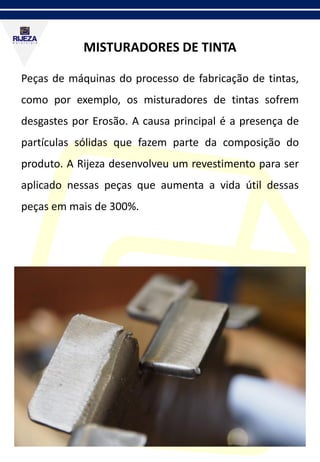 MISTURADORES DE TINTA
Peças de máquinas do processo de fabricação de tintas,
como por exemplo, os misturadores de tintas sofrem
desgastes por Erosão. A causa principal é a presença de
partículas sólidas que fazem parte da composição do
produto. A Rijeza desenvolveu um revestimento para ser
aplicado nessas peças que aumenta a vida útil dessas
peças em mais de 300%.
 