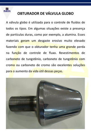 OBTURADOR DE VÁLVULA GLOBO
A válvula globo é utilizada para o controle de fluídos de
todos os tipos. Em algumas situações existe a presença
de partículas duras, como por exemplo, a alumina. Esses
materiais geram um desgaste erosivo muito elevado
fazendo com que o obturador tenha uma grande perda
na função de controle de fluxo. Revestimentos de
carboneto de tungstênio, carboneto de tungstênio com
cromo ou carboneto de cromo são excelentes soluções
para o aumento da vida útil dessas peças.
 