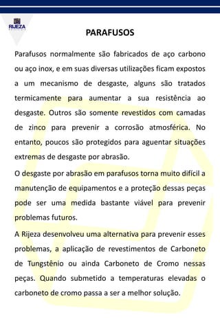 PARAFUSOS
Parafusos normalmente são fabricados de aço carbono
ou aço inox, e em suas diversas utilizações ficam expostos
a um mecanismo de desgaste, alguns são tratados
termicamente para aumentar a sua resistência ao
desgaste. Outros são somente revestidos com camadas
de zinco para prevenir a corrosão atmosférica. No
entanto, poucos são protegidos para aguentar situações
extremas de desgaste por abrasão.
O desgaste por abrasão em parafusos torna muito difícil a
manutenção de equipamentos e a proteção dessas peças
pode ser uma medida bastante viável para prevenir
problemas futuros.
A Rijeza desenvolveu uma alternativa para prevenir esses
problemas, a aplicação de revestimentos de Carboneto
de Tungstênio ou ainda Carboneto de Cromo nessas
peças. Quando submetido a temperaturas elevadas o
carboneto de cromo passa a ser a melhor solução.
 