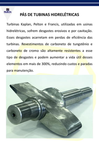 PÁS DE TUBINAS HIDRELÉTRICAS
Turbinas Kaplan, Pelton e Francis, utilizadas em usinas
hidrelétricas, sofrem desgastes erosivos e por cavitação.
Esses desgastes acarretam em perdas de eficiência das
turbinas. Revestimentos de carboneto de tungstênio e
carboneto de cromo são altamente resistentes a esse
tipo de desgastes e podem aumentar a vida útil desses
elementos em mais de 300%, reduzindo custos e paradas
para manutenção.
 