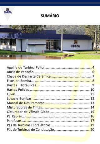 SUMÁRIO
Agulha de Turbina Pelton…………………………..……….………….4
Anéis de Vedação……………………………….…………………………..6
Chapa de Desgaste Cerêmica…………………………….……………7
Eixos de Bomba……………………………………………………….……..8
Hastes Hidráulicas………………………………………………….……..9
Hastes Polidas ………………………………………………….………….10
Luvas………………………………………………….…………………………11
Luvas e Bombas ………………………………………………….…….…12
Mancal de Deslizamento……………………………………………...13
Misturadores de Tintas………………………………………………...14
Obturador de Válvula Globo………………………………………...15
Pá Kaplan……………………………………………………..……………...16
Parafusos…………………………………………………….………….…….17
Pás de Turbinas Hidrelétricas……………………………………..…19
Pás de Turbinas de Condesação…………………………………….20
 