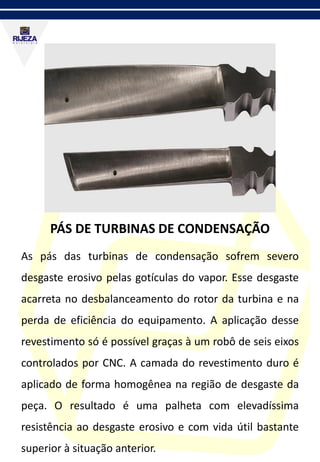 PÁS DE TURBINAS DE CONDENSAÇÃO
As pás das turbinas de condensação sofrem severo
desgaste erosivo pelas gotículas do vapor. Esse desgaste
acarreta no desbalanceamento do rotor da turbina e na
perda de eficiência do equipamento. A aplicação desse
revestimento só é possível graças à um robô de seis eixos
controlados por CNC. A camada do revestimento duro é
aplicado de forma homogênea na região de desgaste da
peça. O resultado é uma palheta com elevadíssima
resistência ao desgaste erosivo e com vida útil bastante
superior à situação anterior.
 