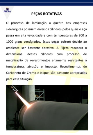 PEÇAS ROTATIVAS
O processo de laminação a quente nas empresas
siderúrgicas possuem diversos cilindros pelos quais o aço
passa em alta velocidade e com temperaturas de 800 a
1000 graus centígrados. Essas peças sofrem devido ao
ambiente ser bastante abrasivo. A Rijeza recupera o
dimensional desses cilindros com processo de
metalização de revestimentos altamente resistentes à
temperatura, abrasão e impacto. Revestimentos de
Carboneto de Cromo e Níquel são bastante apropriados
para essa situação.
 
