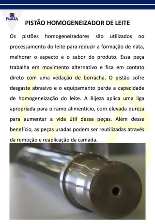 PISTÃO HOMOGENEIZADOR DE LEITE
Os pistões homogeneizadores são utilizados no
processamento do leite para reduzir a formação de nata,
melhorar o aspecto e o sabor do produto. Essa peça
trabalha em movimento alternativo e fica em contato
direto com uma vedação de borracha. O pistão sofre
desgaste abrasivo e o equipamento perde a capacidade
de homogeneização do leite. A Rijeza aplica uma liga
apropriada para o ramo alimentício, com elevada dureza
para aumentar a vida útil dessa peças. Além desse
benefício, as peças usadas podem ser reutilizadas através
da remoção e reaplicação da camada.
 