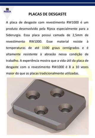 PLACAS DE DESGASTE
A placa de desgaste com revestimento RW1000 é um
produto desenvolvido pela Rijeza especialmente para a
Siderurgia. Essa placa possui camada de 2,5mm de
revestimento RW1000. Esse material resiste à
temperaturas de até 1100 graus centígrados e é
altamente resistente à abrasão nessa condição de
trabalho. A experiência mostra que a vida útil da placa de
desgaste com o revestimento RW1000 é 8 a 10 vezes
maior do que as placas tradicionalmente utilizadas.
 