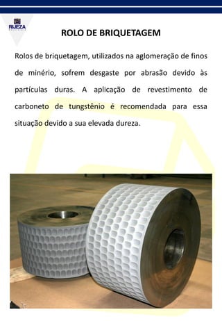 ROLO DE BRIQUETAGEM
Rolos de briquetagem, utilizados na aglomeração de finos
de minério, sofrem desgaste por abrasão devido às
partículas duras. A aplicação de revestimento de
carboneto de tungstênio é recomendada para essa
situação devido a sua elevada dureza.
 