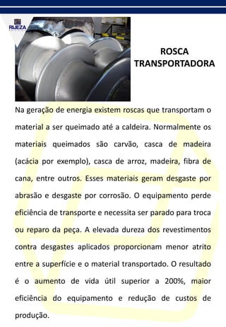 ROSCA
TRANSPORTADORA
Na geração de energia existem roscas que transportam o
material a ser queimado até a caldeira. Normalmente os
materiais queimados são carvão, casca de madeira
(acácia por exemplo), casca de arroz, madeira, fibra de
cana, entre outros. Esses materiais geram desgaste por
abrasão e desgaste por corrosão. O equipamento perde
eficiência de transporte e necessita ser parado para troca
ou reparo da peça. A elevada dureza dos revestimentos
contra desgastes aplicados proporcionam menor atrito
entre a superfície e o material transportado. O resultado
é o aumento de vida útil superior a 200%, maior
eficiência do equipamento e redução de custos de
produção.
 