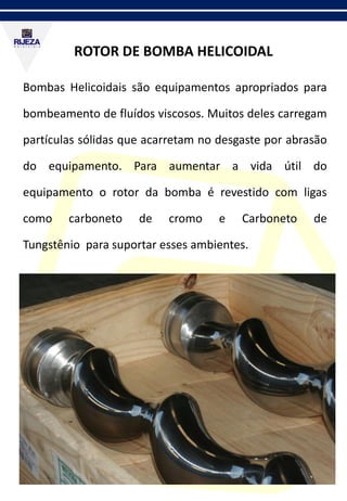 ROTOR DE BOMBA HELICOIDAL
Bombas Helicoidais são equipamentos apropriados para
bombeamento de fluídos viscosos. Muitos deles carregam
partículas sólidas que acarretam no desgaste por abrasão
do equipamento. Para aumentar a vida útil do
equipamento o rotor da bomba é revestido com ligas
como carboneto de cromo e Carboneto de
Tungstênio para suportar esses ambientes.
 