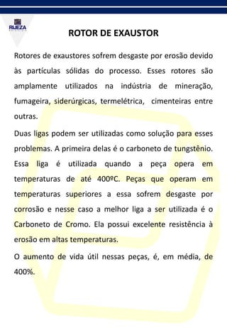 ROTOR DE EXAUSTOR
Rotores de exaustores sofrem desgaste por erosão devido
às partículas sólidas do processo. Esses rotores são
amplamente utilizados na indústria de mineração,
fumageira, siderúrgicas, termelétrica, cimenteiras entre
outras.
Duas ligas podem ser utilizadas como solução para esses
problemas. A primeira delas é o carboneto de tungstênio.
Essa liga é utilizada quando a peça opera em
temperaturas de até 400ºC. Peças que operam em
temperaturas superiores a essa sofrem desgaste por
corrosão e nesse caso a melhor liga a ser utilizada é o
Carboneto de Cromo. Ela possui excelente resistência à
erosão em altas temperaturas.
O aumento de vida útil nessas peças, é, em média, de
400%.
 
