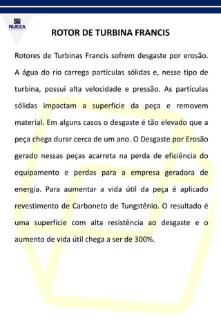 ROTOR DE TURBINA FRANCIS
Rotores de Turbinas Francis sofrem desgaste por erosão.
A água do rio carrega partículas sólidas e, nesse tipo de
turbina, possui alta velocidade e pressão. As partículas
sólidas impactam a superfície da peça e removem
material. Em alguns casos o desgaste é tão elevado que a
peça chega durar cerca de um ano. O Desgaste por Erosão
gerado nessas peças acarreta na perda de eficiência do
equipamento e perdas para a empresa geradora de
energia. Para aumentar a vida útil da peça é aplicado
revestimento de Carboneto de Tungstênio. O resultado é
uma superfície com alta resistência ao desgaste e o
aumento de vida útil chega a ser de 300%.
 