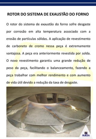 ROTOR DO SISTEMA DE EXAUSTÃO DO FORNO
O rotor do sistema de exaustão do forno sofre desgaste
por corrosão em alta temperatura associado com a
erosão de partículas sólidas. A aplicação de revestimento
de carboneto de cromo nessa peça é extremamente
vantajosa. A peça era anteriormente revestida por solda.
O novo revestimento garantiu uma grande redução de
peso da peça, facilitando o balanceamento, fazendo a
peça trabalhar com melhor rendimento e com aumento
de vida útil devido a redução da taxa de desgaste.
 