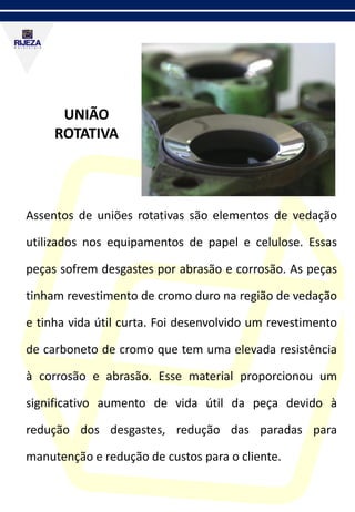UNIÃO
ROTATIVA
Assentos de uniões rotativas são elementos de vedação
utilizados nos equipamentos de papel e celulose. Essas
peças sofrem desgastes por abrasão e corrosão. As peças
tinham revestimento de cromo duro na região de vedação
e tinha vida útil curta. Foi desenvolvido um revestimento
de carboneto de cromo que tem uma elevada resistência
à corrosão e abrasão. Esse material proporcionou um
significativo aumento de vida útil da peça devido à
redução dos desgastes, redução das paradas para
manutenção e redução de custos para o cliente.
 
